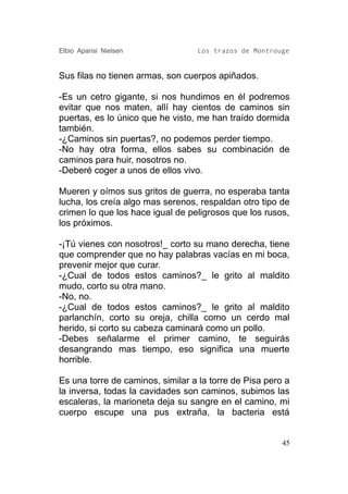 Elbio Aparisi Nielsen             Los trazos de Montrouge


Sus filas no tienen armas, son cuerpos apiñados.

-Es un cetro gigante, si nos hundimos en él podremos
evitar que nos maten, allí hay cientos de caminos sin
puertas, es lo único que he visto, me han traído dormida
también.
-¿Caminos sin puertas?, no podemos perder tiempo.
-No hay otra forma, ellos sabes su combinación de
caminos para huir, nosotros no.
-Deberé coger a unos de ellos vivo.

Mueren y oímos sus gritos de guerra, no esperaba tanta
lucha, los creía algo mas serenos, respaldan otro tipo de
crimen lo que los hace igual de peligrosos que los rusos,
los próximos.

-¡Tú vienes con nosotros!_ corto su mano derecha, tiene
que comprender que no hay palabras vacías en mi boca,
prevenir mejor que curar.
-¿Cual de todos estos caminos?_ le grito al maldito
mudo, corto su otra mano.
-No, no.
-¿Cual de todos estos caminos?_ le grito al maldito
parlanchín, corto su oreja, chilla como un cerdo mal
herido, si corto su cabeza caminará como un pollo.
-Debes señalarme el primer camino, te seguirás
desangrando mas tiempo, eso significa una muerte
horrible.

Es una torre de caminos, similar a la torre de Pisa pero a
la inversa, todas la cavidades son caminos, subimos las
escaleras, la marioneta deja su sangre en el camino, mi
cuerpo escupe una pus extraña, la bacteria está


                                                        45
 