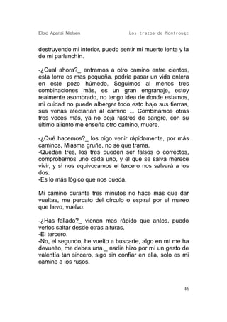 Elbio Aparisi Nielsen             Los trazos de Montrouge


destruyendo mi interior, puedo sentir mi muerte lenta y la
de mi parlanchín.

-¿Cual ahora?_ entramos a otro camino entre cientos,
esta torre es mas pequeña, podría pasar un vida entera
en este pozo húmedo. Seguimos al menos tres
combinaciones más, es un gran engranaje, estoy
realmente asombrado, no tengo idea de donde estamos,
mi cuidad no puede albergar todo esto bajo sus tierras,
sus venas afectarían al camino ... Combinamos otras
tres veces más, ya no deja rastros de sangre, con su
último aliento me enseña otro camino, muere.

-¿Qué hacemos?_ los oigo venir rápidamente, por más
caminos, Miasma gruñe, no sé que trama.
-Quedan tres, los tres pueden ser falsos o correctos,
comprobamos uno cada uno, y el que se salva merece
vivir, y si nos equivocamos el tercero nos salvará a los
dos.
-Es lo más lógico que nos queda.

Mi camino durante tres minutos no hace mas que dar
vueltas, me percato del círculo o espiral por el mareo
que llevo, vuelvo.

-¿Has fallado?_ vienen mas rápido que antes, puedo
verlos saltar desde otras alturas.
-El tercero.
-No, el segundo, he vuelto a buscarte, algo en mí me ha
devuelto, me debes una._ nadie hizo por mí un gesto de
valentía tan sincero, sigo sin confiar en ella, solo es mi
camino a los rusos.



                                                        46
 