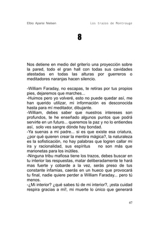 Elbio Aparisi Nielsen             Los trazos de Montrouge




                           8


Nos detiene en medio del griterío una proyección sobre
la pared, todo el gran hall con todas sus cavidades
atestadas en todas las alturas por guerreros o
meditadores naranjas hacen silencio.

-William Faraday, no escapas, te retiras por tus propios
pies, dejaremos que marches...
-Huimos pero yo volveré, esto no puede quedar así, me
han querido utilizar, mi información es desconocida
hasta para mí meditador, dibujante.
-William, debes saber que nuestros intereses son
profundos, te he enseñado algunos puntos que podrá
servirte en un futuro... queremos la paz y no lo entiendes
así, solo ves sangre dónde hay bondad.
-Ya suenas a mi padre... si es que existe esa criatura,
¿por qué quieren crear la mentira mágica?, la naturaleza
es la sofisticación, no hay palabras que logren callar mi
ira y racionalidad, sus espíritus       no son más que
marionetas para los inútiles.
-Ninguna tribu mafiosa tiene los trazos, debes buscar en
tu interior las respuestas, matar deliberadamente te hará
mas fuerte y cobarde a la vez, serás preso de tus
constante infamias, caerás en un hueco que provocará
tu final, nadie quiere perder a William Faraday... pero tú
menos.
-¿Mi interior? ¿qué sabes tú de mi interior?, ¡esta cuidad
respira gracias a mí!, mi muerte lo único que generará


                                                        47
 
