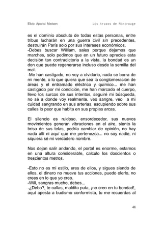 Elbio Aparisi Nielsen             Los trazos de Montrouge


es el dominio absoluto de todas estas personas, entre
tribus lucharán en una guerra civil sin precedentes,
destruirán París solo por sus intereses económicos.
-Debes buscar William, sales porque dejamos que
marches, solo pedimos que en un futuro aprecies esta
decisión tan contradictoria a la vista, la bondad es un
don que puede regenerarse incluso desde la semilla del
mal.
-Me han castigado, no voy a olvidarlo, nada se borra de
mi mente, o lo que quiera que sea la conglomeración de
áreas y el entramado eléctrico y químico... me han
castigado por mi condición, me han marcado el cuerpo,
llevo los surcos de sus intentos, seguiré mi búsqueda,
no sé a donde voy realmente, veo sangre, veo a mi
cuidad sangrando en sus arterias, escupiendo sobre sus
calles lo peor que habita en sus propias arcas.

El silencio es ruidoso, ensordecedor, sus nuevos
movimientos generan vibraciones en el aire, siento la
brisa de sus telas, podría cambiar de opinión, no hay
nada allí ni aquí que me pertenezca... no soy nadie, ni
siquiera sé mi verdadero nombre.

Nos dejan salir andando, el portal es enorme, estamos
en una altura considerable, calculo los doscientos o
trescientos metros.

-Esto no es mi estilo, eres de ellos, y sigues siendo de
ellos, el dinero no mueve tus acciones, puedo olerlo, no
crees en lo que yo creo.
-Will, sangras mucho, debes...
-¿Debo?, te callas, maldita puta, ¡no creo en tu bondad!,
aquí apesta a budismo conformista, tu me recuerdas al


                                                       48
 