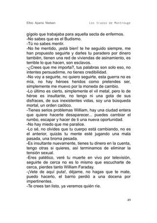 Elbio Aparisi Nielsen             Los trazos de Montrouge


gígolo que trabajaba para aquella secta de enfermos.
-No sabes que es el Budismo.
-Tú no sabes mentir.
-No he mentido, ¡está bien! te he seguido siempre, me
han propuesto seguirte y darles tu paradero por dinero
también, tienen una red de viviendas de asinamiento, es
terrible lo que hacen, son esclavos.
-¿Crees que me importa?, tus palabras son solo eso, no
intentes persuadirme, no tienes credibilidad.
-No voy a seguirte, no quiero seguirte, esta guerra no es
mía, no hay héroes heridos como pretendes ser,
simplemente me muevo por la moneda de cambio.
-Lo último es cierto, simplemente el vil metal, pero lo de
héroe es insultante, no tengo ni una gota de sus
disfraces, de sus inexistentes vidas, soy una búsqueda
mortal, un orden caótico.
-Tienes serios problemas William, hay una ciudad entera
que quiere hacerte desaparecer... puedes cambiar el
rumbo, escapar y hacer de ti una nueva oportunidad.
-No hay miedo que me paralice.
-Lo sé, no olvides que tu cuerpo está cambiando, no es
el anterior, quizás tu mente esté jugando una mala
pasada, una broma pesada.
-Es insultante nuevamente, tienes tu dinero en la cuenta,
tengo otras si quieres, así terminamos de eliminar la
tensión sexual.
-Eres patético, veré tu muerte en vivo por televisión,
seguirte de cerca no es lo mismo que escucharte de
cerca, pierdes tanto William Faraday.
-¡Vete de aquí puta!, déjame, no hagas que te mate,
puedo hacerlo, el barrio perdió a una docena por
impertinentes.
-Te crees tan listo, ya veremos quién ríe.


                                                        49
 