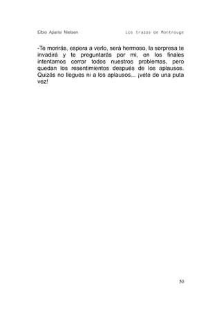 Elbio Aparisi Nielsen             Los trazos de Montrouge


-Te morirás, espera a verlo, será hermoso, la sorpresa te
invadirá y te preguntarás por mi, en los finales
intentamos cerrar todos nuestros problemas, pero
quedan los resentimientos después de los aplausos.
Quizás no llegues ni a los aplausos... ¡vete de una puta
vez!




                                                       50
 