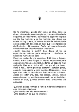 Elbio Aparisi Nielsen             Los trazos de Montrouge




                           9


Se ha marchado, puedo oler como se aleja, tiene su
dinero, si es en lo único que piensa, toda esa historia de
seguirme, de idolatrarme, es imposible seguirme la pista
un día, ha mentido, y yo he mentido, ese dinero no
existe, no hay cuenta, al menos no es mía, le ha robado
a una asociación benéfica, al igual que los empresarios
de Rontenter y Dolantaoine, París y el resto rebosa de
suciedad en sus propias cloacas taponadas.
¿Quién beneficia a quién? Ese dinero al fin es
especulación anterior para desgravar o desfalcar a
hacienda. nuevamente solo.
Estoy en medio de una carretera, E05 dice el letrero,
camino a Briis Sous Forges. Si intento hacer señas para
que paren ninguno contestará, no tengo un aspecto muy
amigable. Hay unos cerdos allí, creo que sé que hacer.
Mato a tres... como gritan los cabrones, parecen putas,
esas del mes pasado y esos malditos Hispánicos... creo
que eran más de una docena liquidadas en la fuente.
Acabo de soltar uno, dos, tres cerdos, ¡bingo!, frenan
como siempre, es inevitable no reaccionar, es instintivo,
natural en ellos, quienes sienten esas emociones tan
primarias.

-¡Cállate!, sigues conmigo a París o mueres en medio de
esta carretera, ¡tú eliges!
-¿Por qué ha matado a esos cerdos?
-¿Me desafías?, es que no entiendo.


                                                        51
 
