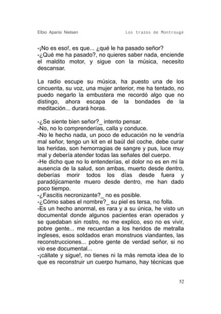 Elbio Aparisi Nielsen             Los trazos de Montrouge


-¡No es eso!, es que... ¿qué le ha pasado señor?
-¿Qué me ha pasado?, no quieres saber nada, enciende
el maldito motor, y sigue con la música, necesito
descansar.

La radio escupe su música, ha puesto una de los
cincuenta, su voz, una mujer anterior, me ha tentado, no
puedo negarlo la embustera me recordó algo que no
distingo, ahora escapa de la bondades de la
meditación... durará horas.

-¿Se siente bien señor?_ intento pensar.
-No, no lo comprenderías, calla y conduce.
-No le hecho nada, un poco de educación no le vendría
mal señor, tengo un kit en el baúl del coche, debe curar
las heridas, son hemorragias de sangre y pus, luce muy
mal y debería atender todas las señales del cuerpo.
-He dicho que no lo entenderías, el dolor no es en mi la
ausencia de la salud, son ambas, muerto desde dentro,
deberías morir todos los días desde fuera y
paradójicamente muero desde dentro, me han dado
poco tiempo.
-¿Fascitis necronizante?_ no es posible.
-¿Cómo sabes el nombre?_ su piel es tersa, no folla.
-Es un hecho anormal, es rara y a su única, he visto un
documental donde algunos pacientes eran operados y
se quedaban sin rostro, no me explico, eso no es vivir,
pobre gente... me recuerdan a los heridos de metralla
ingleses, esos soldados eran monstruos viandantes, las
reconstrucciones... pobre gente de verdad señor, si no
vio ese documental...
-¡cállate y sigue!, no tienes ni la más remota idea de lo
que es reconstruir un cuerpo humano, hay técnicas que


                                                       52
 