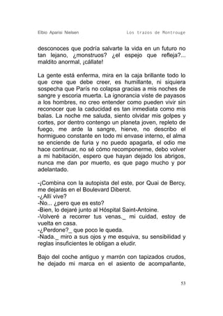 Elbio Aparisi Nielsen            Los trazos de Montrouge


desconoces que podría salvarte la vida en un futuro no
tan lejano, ¿monstruos? ¿el espejo que refleja?...
maldito anormal, ¡cállate!

La gente está enferma, mira en la caja brillante todo lo
que cree que debe creer, es humillante, ni siquiera
sospecha que París no colapsa gracias a mis noches de
sangre y escoria muerta. La ignorancia viste de payasos
a los hombres, no creo entender como pueden vivir sin
reconocer que la caducidad es tan inmediata como mis
balas. La noche me saluda, siento olvidar mis golpes y
cortes, por dentro contengo un planeta joven, repleto de
fuego, me arde la sangre, hierve, no describo el
hormigueo constante en todo mi envase interno, el alma
se enciende de furia y no puedo apagarla, el odio me
hace continuar, no sé cómo recomponerme, debo volver
a mi habitación, espero que hayan dejado los abrigos,
nunca me dan por muerto, es que pago mucho y por
adelantado.

-¡Combina con la autopista del este, por Quai de Bercy,
me dejarás en el Boulevard Diberot.
-¿Allí vive?
-No... ¿pero que es esto?
-Bien, lo dejaré junto al Hóspital Saint-Antoine.
-Volveré a recorrer tus venas._ mi cuidad, estoy de
vuelta en casa.
-¿Perdone?_ que poco le queda.
-Nada._ miro a sus ojos y me esquiva, su sensibilidad y
reglas insuficientes le obligan a eludir.

Bajo del coche antiguo y marrón con tapizados crudos,
he dejado mi marca en el asiento de acompañante,


                                                      53
 