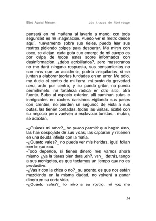 Elbio Aparisi Nielsen            Los trazos de Montrouge


pensará en mí mañana al lavarlo a mano, con toda
seguridad es mi imaginación. Puedo ver el metro desde
aquí, nuevamente sobre sus rieles, puedo leer sus
rostros pidiendo golpes para despertar. Me miran con
asco, se alejan, cada gota que emerge de mi cuerpo es
por culpa de todos estos sobre informados con
desinformación, ¿debo acribillarlos?, pero masacrarlos
no me dará ninguna respuesta, sus pensamientos no
son mas que un accidente, podría aniquilarlos, si se
juntan a elaborar teorías fundadas en un error. Me odio,
me duele el centro de mi tierra, mi punto de gravedad
cero, ardo por dentro, y no puedo gritar, no puedo
permitírmelo, mi fortaleza radica en otro sitio, otra
fuente. Subo al espacio exterior, allí caminan putas e
inmigrantes en coches carísimos vigilando sus pases
con clientes, no pierden un segundo de vista a sus
putas, las tienen contadas, todas las visitas, acabé con
su negocio pero vuelven a esclavizar turistas... mutan,
se adaptan.

-¿Quieres mi amor?_ no puedo permitir que hagan esto,
las han despojado de sus vidas, las capturan y retienen
en una deuda infinita con la mafia.
-¿Cuanto vales?_ no puede ver mis heridas, igual follan
con lo que sea.
-Todo depende, si tienes dinero nos vamos ahora
mismo, ¿ya la tienes bien dura ,eh?, ven_ detrás, tengo
a sus monigotes, es que tardamos un tiempo que no es
productivo.
-¿Vas ir con la chica o no?_ su acento, es que nos están
mezclando en la misma ciudad, no volverá a ganar
dinero en su corta vida.
-¿Cuanto vales?_ lo miro a su rostro, mi voz me


                                                      54
 