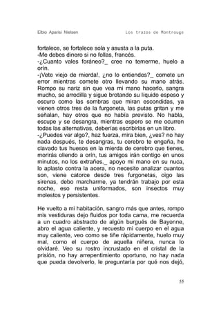 Elbio Aparisi Nielsen             Los trazos de Montrouge


fortalece, se fortalece sola y asusta a la puta.
-Me debes dinero si no follas, francés.
-¿Cuanto vales foráneo?_ cree no temerme, huelo a
orín.
-¡Vete viejo de mierda!, ¿no lo entiendes?_ comete un
error mientras comete otro llevando su mano atrás.
Rompo su nariz sin que vea mi mano hacerlo, sangra
mucho, se arrodilla y sigue brotando su líquido espeso y
oscuro como las sombras que miran escondidas, ya
vienen otros tres de la furgoneta, las putas gritan y me
señalan, hay otros que no había previsto. No habla,
escupe y se desangra, mientras espero se me ocurren
todas las alternativas, deberías escribirlas en un libro.
-¿Puedes ver algo?, haz fuerza, mira bien, ¿ves? no hay
nada después, te desangras, tu cerebro te engaña, he
clavado tus huesos en la mierda de cerebro que tienes,
morirás oliendo a orín, tus amigos irán contigo en unos
minutos, no los extrañes._ apoyo mi mano en su nuca,
lo aplasto contra la acera, no necesito analizar cuantos
son, viene catorce desde tres furgonetas, oigo las
sirenas, debo marcharme, ya tendrán trabajo por esta
noche, eso resta uniformados, son insectos muy
molestos y persistentes.

He vuelto a mi habitación, sangro más que antes, rompo
mis vestiduras dejo fluidos por toda cama, me recuerda
a un cuadro abstracto de algún burgués de Bayonne,
abro el agua caliente, y recuesto mi cuerpo en el agua
muy caliente, veo como se tiñe rápidamente, huelo muy
mal, como el cuerpo de aquella niñera, nunca lo
olvidaré. Veo su rostro incrustado en el cristal de la
prisión, no hay arrepentimiento oportuno, no hay nada
que pueda devolverlo, le preguntaría por qué nos dejó,


                                                       55
 