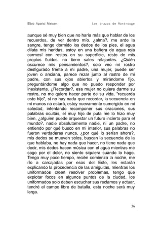 Elbio Aparisi Nielsen             Los trazos de Montrouge


aunque sé muy bien que no haría más que hablar de los
recuerdos, de ver dentro mío. ¿alma?, me arde la
sangre, tengo dormido los dedos de los pies, el agua
dilata mis heridas, estoy en una bañera de agua roja
carmesí con restos en su superficie, resto de mis
propios fluidos, no tiene sales relajantes. ¿Quién
oscurece mis pensamientos?, solo veo mi rostro
desfigurado frente a mi padre, una mujer, puede ser
joven o anciana, parece rezar junto al rostro de mi
padre, con sus ojos abiertos y mirándome fijo,
preguntándome algo que no puedo responder por
inexistente. ¿Recordar?, esa mujer no quiere darme su
rostro, no me quiere hacer parte de su vida, "recuerda
esto hijo", si no hay nada que recordar, la secuencia en
mi manos no estará, estoy nuevamente sumergido en mi
soledad, intentando recomponer sus oraciones, sus
palabras ocultas, el muy hijo de puta me lo hizo muy
bien, ¿alguien puede orquestar un futuro incierto para el
mundo?, nadie absolutamente nadie, ni un padre, no
entiendo por qué busco en mi interior, sus palabras no
fueron verdaderas nunca, ¿por qué lo serían ahora?,
mis dedos se mueven solos, buscan la secuencia de la
que hablaba, no hay nada que hacer, no tiene nada que
decir, mis dedos hacen música con el agua mientras me
cago por el dolor, no siento siquiera cuando lo hago.
Tengo muy poco tiempo, recién comienza la noche, me
río a carcajadas por esos del Este, les estarán
explicando la procedencia de las amiguitas, mientras los
uniformados creen resolver problemas, tengo que
explotar focos en algunos puntos de la ciudad, los
uniformados solo deben escuchar sus reclamos y actuar,
tendré el campo libre de batalla, esta noche será muy
larga.


                                                       56
 