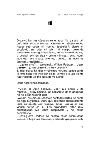Elbio Aparisi Nielsen              Los trazos de Montrouge




                           10


Disuelvo las tres cápsulas en el agua fría y sucia del
grifo más sucio y frío de la habitación. Goteo sudor,
¿para qué secar mi cuerpo destruido?, siento el
escalofrío en toda mi piel, mi cuerpo pretende
recordarme que sigue con fiebre, no me importa, no voy
a desistir, son las diez y veinte minutos... son... caen
algunos... sus brazos abiertos... gritos... las luces se
apagan... ¿quién ha....
... ¿quién eres?... ¡suéltame!... William Faraday ... Joan
Ledoux... ¡Joan Ledoux!... ¿Joan Ledoux?
El reloj marca las diez y veintitrés minutos, puedo sentir
la inmediatez y la inexistencia del tiempo a la vez, siento
haber estado un año fuera de mi cuerpo.

Debo hacer unas llamadas.

-¿Quién es Joan Ledoux?, ¿por qué ahora y de
repente?_ estoy agitado, los espasmos de la ansiedad
no me dejan respirar bien.
-William, estamos buscándote por todas partes, se habla
de algo muy gordo, tienes que decírmelo absolutamente
todo, no acepto una negativa, tengo espías en que
vienen detrás de mí. Las autoridades están muy
preocupadas. Me tienes desprovisto y me están
acorralando.
-¡Consígueme pedazo de mierda datos sobre Joan
Ledoux! o hago dos llamadas, y sabes lo que puede salir


                                                         57
 