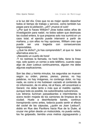 Elbio Aparisi Nielsen             Los trazos de Montrouge


a la luz del día. Creo que no es mejor opción desechar
todos el tiempo de trabajo y servicio, como también tus
pagas para la jubilación, ¿eh? ¡mueve el culo!
-¿Por qué lo haces William? ¡tiras todos estos años de
investigación para nada!, no todos saben que destrozas
las ciudad entera, lo que preparas solo nos sumirá en un
caos total, el ejercito puede intervenir a partir de
mañana, y con ellos no hay opciones, William creo que
puede      ser   una    tragedia    con    consecuencias
imprevisibles.
-¿Qué he dicho? ¿lo has comprendido?, el que no tiene
alternativa eres tú...
-¡Necesito un cuarto de hora!
-Y no rastrees la llamada, no hará falta, tiene la línea
roja, solo quiero un correo a este teléfono, cuando sepa
algo de Joan Ledoux continuaremos, alguien me debe
algunas explicaciones.

Son las diez y treinta minutos, los segundos se mueven
según su orden, pienso, pienso, pienso, no hay
palabras, no hay imágenes, no contengo dolor, no hay
nada, es como si me hubiesen vaciado el contenido de
mi información, de mi alma, iré al Kaos, allí encontraré a
Gerard, me debe tanto o más que el maldito capitán,
aunque todo es posible, los subordinados subversivos.
Los letreros iluminan parpadeantes e intermitentes la
acera recién mojada de los camiones de limpieza de la
ciudad. Huele a desinfectante barato, continuo
transpirando como antes, todavía puedo sentir el efecto
del coctel de las cápsulas, ¿quién es Joan Ledoux?,
doblo en Rue des Pavillons hacia Rue de la Duée, al
cruzar me gritan desde un motocicleta, no puedo verlos,
los he golpeado, tiembla unos metros zigzagueando y


                                                        58
 