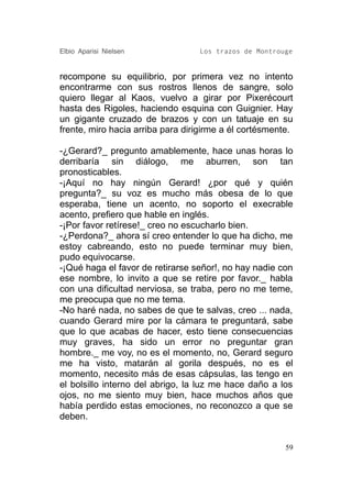 Elbio Aparisi Nielsen             Los trazos de Montrouge


recompone su equilibrio, por primera vez no intento
encontrarme con sus rostros llenos de sangre, solo
quiero llegar al Kaos, vuelvo a girar por Pixerécourt
hasta des Rigoles, haciendo esquina con Guignier. Hay
un gigante cruzado de brazos y con un tatuaje en su
frente, miro hacia arriba para dirigirme a él cortésmente.

-¿Gerard?_ pregunto amablemente, hace unas horas lo
derribaría sin diálogo, me aburren, son tan
pronosticables.
-¡Aquí no hay ningún Gerard! ¿por qué y quién
pregunta?_ su voz es mucho más obesa de lo que
esperaba, tiene un acento, no soporto el execrable
acento, prefiero que hable en inglés.
-¡Por favor retírese!_ creo no escucharlo bien.
-¿Perdona?_ ahora sí creo entender lo que ha dicho, me
estoy cabreando, esto no puede terminar muy bien,
pudo equivocarse.
-¡Qué haga el favor de retirarse señor!, no hay nadie con
ese nombre, lo invito a que se retire por favor._ habla
con una dificultad nerviosa, se traba, pero no me teme,
me preocupa que no me tema.
-No haré nada, no sabes de que te salvas, creo ... nada,
cuando Gerard mire por la cámara te preguntará, sabe
que lo que acabas de hacer, esto tiene consecuencias
muy graves, ha sido un error no preguntar gran
hombre._ me voy, no es el momento, no, Gerard seguro
me ha visto, matarán al gorila después, no es el
momento, necesito más de esas cápsulas, las tengo en
el bolsillo interno del abrigo, la luz me hace daño a los
ojos, no me siento muy bien, hace muchos años que
había perdido estas emociones, no reconozco a que se
deben.


                                                        59
 