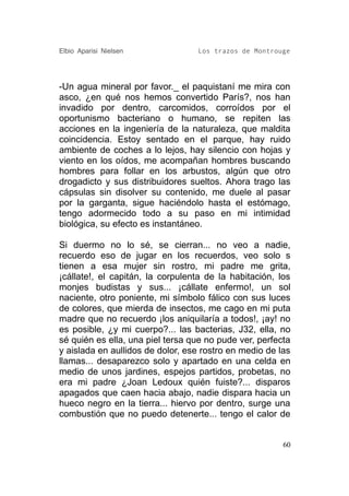 Elbio Aparisi Nielsen             Los trazos de Montrouge




-Un agua mineral por favor._ el paquistaní me mira con
asco, ¿en qué nos hemos convertido París?, nos han
invadido por dentro, carcomidos, corroídos por el
oportunismo bacteriano o humano, se repiten las
acciones en la ingeniería de la naturaleza, que maldita
coincidencia. Estoy sentado en el parque, hay ruido
ambiente de coches a lo lejos, hay silencio con hojas y
viento en los oídos, me acompañan hombres buscando
hombres para follar en los arbustos, algún que otro
drogadicto y sus distribuidores sueltos. Ahora trago las
cápsulas sin disolver su contenido, me duele al pasar
por la garganta, sigue haciéndolo hasta el estómago,
tengo adormecido todo a su paso en mi intimidad
biológica, su efecto es instantáneo.

Si duermo no lo sé, se cierran... no veo a nadie,
recuerdo eso de jugar en los recuerdos, veo solo s
tienen a esa mujer sin rostro, mi padre me grita,
¡cállate!, el capitán, la corpulenta de la habitación, los
monjes budistas y sus... ¡cállate enfermo!, un sol
naciente, otro poniente, mi símbolo fálico con sus luces
de colores, que mierda de insectos, me cago en mi puta
madre que no recuerdo ¡los aniquilaría a todos!, ¡ay! no
es posible, ¿y mi cuerpo?... las bacterias, J32, ella, no
sé quién es ella, una piel tersa que no pude ver, perfecta
y aislada en aullidos de dolor, ese rostro en medio de las
llamas... desaparezco solo y apartado en una celda en
medio de unos jardines, espejos partidos, probetas, no
era mi padre ¿Joan Ledoux quién fuiste?... disparos
apagados que caen hacia abajo, nadie dispara hacia un
hueco negro en la tierra... hiervo por dentro, surge una
combustión que no puedo detenerte... tengo el calor de


                                                        60
 