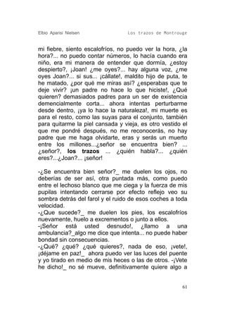 Elbio Aparisi Nielsen              Los trazos de Montrouge


mi fiebre, siento escalofríos, no puedo ver la hora, ¿la
hora?... no puedo contar números, lo hacía cuando era
niño, era mi manera de entender que dormía, ¿estoy
despierto?, ¡Joan! ¿me oyes?... hay alguna voz, ¿me
oyes Joan?... si sus... ¡cállate!, maldito hijo de puta, te
he matado, ¿por qué me miras así? ¿esperabas que te
deje vivir? ¡un padre no hace lo que hiciste!, ¿Qué
quieren? demasiados padres para un ser de existencia
demencialmente corta... ahora intentas perturbarme
desde dentro, ¡ya lo hace la naturaleza!, mi muerte es
para el resto, como las suyas para el conjunto, también
para quitarme la piel cansada y vieja, es otro vestido el
que me pondré después, no me reconocerás, no hay
padre que me haga olvidarte, eras y serás un muerto
entre los millones...¿señor se encuentra bien? ...
¿señor?, los trazos ... ¿quién habla?... ¿quién
eres?...¿Joan?... ¡señor!

-¿Se encuentra bien señor?_ me duelen los ojos, no
deberías de ser así, otra puntada más, como puedo
entre el lechoso blanco que me ciega y la fuerza de mis
pupilas intentando cerrarse por efecto reflejo veo su
sombra detrás del farol y el ruido de esos coches a toda
velocidad.
-¿Que sucede?_ me duelen los pies, los escalofríos
nuevamente, huelo a excrementos o junto a ellos.
-¡Señor está usted desnudo!, ¿llamo a una
ambulancia?_algo me dice que intenta... no puede haber
bondad sin consecuencias.
-¿Qué? ¿qué? ¿qué quieres?, nada de eso, ¡vete!,
¡déjame en paz!_ ahora puedo ver las luces del puente
y yo tirado en medio de mis heces o las de otros. -¡Vete
he dicho!_ no sé mueve, definitivamente quiere algo a


                                                         61
 