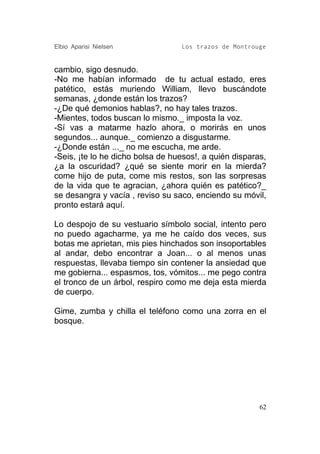 Elbio Aparisi Nielsen             Los trazos de Montrouge


cambio, sigo desnudo.
-No me habían informado de tu actual estado, eres
patético, estás muriendo William, llevo buscándote
semanas, ¿donde están los trazos?
-¿De qué demonios hablas?, no hay tales trazos.
-Mientes, todos buscan lo mismo._ imposta la voz.
-Sí vas a matarme hazlo ahora, o morirás en unos
segundos... aunque._ comienzo a disgustarme.
-¿Donde están ..._ no me escucha, me arde.
-Seis, ¡te lo he dicho bolsa de huesos!, a quién disparas,
¿a la oscuridad? ¿qué se siente morir en la mierda?
come hijo de puta, come mis restos, son las sorpresas
de la vida que te agracian, ¿ahora quién es patético?_
se desangra y vacía , reviso su saco, enciendo su móvil,
pronto estará aquí.

Lo despojo de su vestuario símbolo social, intento pero
no puedo agacharme, ya me he caído dos veces, sus
botas me aprietan, mis pies hinchados son insoportables
al andar, debo encontrar a Joan... o al menos unas
respuestas, llevaba tiempo sin contener la ansiedad que
me gobierna... espasmos, tos, vómitos... me pego contra
el tronco de un árbol, respiro como me deja esta mierda
de cuerpo.

Gime, zumba y chilla el teléfono como una zorra en el
bosque.




                                                        62
 