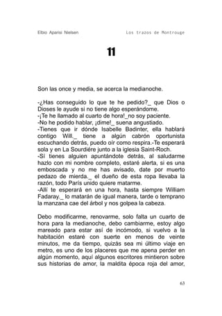 Elbio Aparisi Nielsen           Los trazos de Montrouge




                         11


Son las once y media, se acerca la medianoche.

-¿Has conseguido lo que te he pedido?_ que Dios o
Dioses le ayude si no tiene algo esperándome.
-¡Te he llamado al cuarto de hora!_no soy paciente.
-No he podido hablar, ¡dime!_ suena angustiado.
-Tienes que ir dónde Isabelle Badinter, ella hablará
contigo Will._ tiene a algún cabrón oportunista
escuchando detrás, puedo oír como respira.-Te esperará
sola y en La Sourdiére junto a la iglesia Saint-Roch.
-Sí tienes alguien apuntándote detrás, al saludarme
hazlo con mi nombre completo, estaré alerta, si es una
emboscada y no me has avisado, date por muerto
pedazo de mierda._ el dueño de esta ropa llevaba la
razón, todo París unido quiere matarme.
-Allí te esperará en una hora, hasta siempre William
Fadaray._ lo matarán de igual manera, tarde o temprano
la manzana cae del árbol y nos golpea la cabeza.

Debo modificarme, renovarme, solo falta un cuarto de
hora para la medianoche, debo cambiarme, estoy algo
mareado para estar así de incómodo, si vuelvo a la
habitación estaré con suerte en menos de veinte
minutos, me da tiempo, quizás sea mi último viaje en
metro, es uno de los placeres que me apena perder en
algún momento, aquí algunos escritores mintieron sobre
sus historias de amor, la maldita época roja del amor,


                                                     63
 