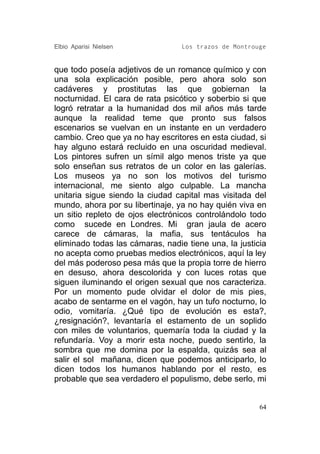 Elbio Aparisi Nielsen             Los trazos de Montrouge


que todo poseía adjetivos de un romance químico y con
una sola explicación posible, pero ahora solo son
cadáveres y prostitutas las que gobiernan la
nocturnidad. El cara de rata psicótico y soberbio si que
logró retratar a la humanidad dos mil años más tarde
aunque la realidad teme que pronto sus falsos
escenarios se vuelvan en un instante en un verdadero
cambio. Creo que ya no hay escritores en esta ciudad, si
hay alguno estará recluido en una oscuridad medieval.
Los pintores sufren un símil algo menos triste ya que
solo enseñan sus retratos de un color en las galerías.
Los museos ya no son los motivos del turismo
internacional, me siento algo culpable. La mancha
unitaria sigue siendo la ciudad capital mas visitada del
mundo, ahora por su libertinaje, ya no hay quién viva en
un sitio repleto de ojos electrónicos controlándolo todo
como sucede en Londres. Mi gran jaula de acero
carece de cámaras, la mafia, sus tentáculos ha
eliminado todas las cámaras, nadie tiene una, la justicia
no acepta como pruebas medios electrónicos, aquí la ley
del más poderoso pesa más que la propia torre de hierro
en desuso, ahora descolorida y con luces rotas que
siguen iluminando el origen sexual que nos caracteriza.
Por un momento pude olvidar el dolor de mis pies,
acabo de sentarme en el vagón, hay un tufo nocturno, lo
odio, vomitaría. ¿Qué tipo de evolución es esta?,
¿resignación?, levantaría el estamento de un soplido
con miles de voluntarios, quemaría toda la ciudad y la
refundaría. Voy a morir esta noche, puedo sentirlo, la
sombra que me domina por la espalda, quizás sea al
salir el sol mañana, dicen que podemos anticiparlo, lo
dicen todos los humanos hablando por el resto, es
probable que sea verdadero el populismo, debe serlo, mi


                                                       64
 