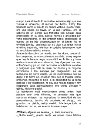 Elbio Aparisi Nielsen             Los trazos de Montrouge


cuerpo está al filo de lo imposible, necesito algo que me
vuelva a fortalecer, al menos por horas. Estoy tan
tranquilo como el día de mi primer víctima, puedo verlo,
era una noche de lluvia, en la rue Rameau, era el
sobrino de un Serbio que traficaba con turistas para
prostituirlas en su país. Sentía nervios o ansiedad por
verlo desangrarse, el día anterior había encontrado el
cuerpo de su hijo descuartizado en el jardín. No lo
olvidaré jamás, suplicaba por su vida, sus gritos hasta
el último segundo, mientras le cortaba lentamente todo
su esculpido y atlético envase.
Acabo de descubrir un helada, son las doce, puedo oír
las campanas, es una costumbre sombría, estoy seguro
que hoy la helada negra sucumbirá en la tierra y hará
mella como es de su costumbre, hay algo que nos une,
el fenómeno y yo, un mal necesario, una helada invisible
y peligrosa que hiela la tierra por dentro y la oxigena
eliminando a los insectos por congelación, es un
fenómeno sin nieve visible, un frío incontrolable que se
dirige a la tierra sin enseñar más que la frigidez como
presencia haciendo el bien a la porosidad de la tierra
pero no a su vegetación. Yo soy esa helada negra y hoy
reaparece para acompañarme, me siento aliviado y
gélido, frígido o glacial.
La habitación está exactamente como antes, han
pasado solo unos minutos, he pensado mas que
semanas enteras, me impresiona la velocidad de los
pensamientos, termino de cubrirme, mi abrigo, mis
guantes, mi pistola, estoy vestido. Mantengo toda la
habitación oscura, los letreros iluminan mejor.

-William, alguien se acerca._ su lexía reaparece.
-¿Quién eres?_ puedo sentir los pasos como latidos


                                                       65
 