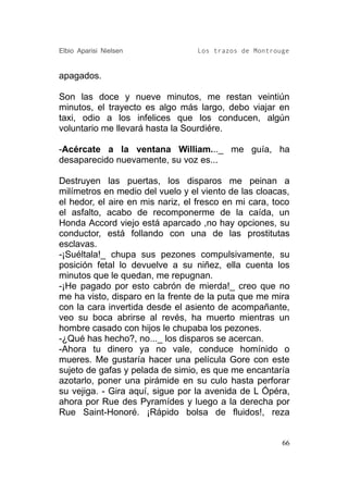 Elbio Aparisi Nielsen             Los trazos de Montrouge


apagados.

Son las doce y nueve minutos, me restan veintiún
minutos, el trayecto es algo más largo, debo viajar en
taxi, odio a los infelices que los conducen, algún
voluntario me llevará hasta la Sourdiére.

-Acércate a la ventana William..._ me guía, ha
desaparecido nuevamente, su voz es...

Destruyen las puertas, los disparos me peinan a
milímetros en medio del vuelo y el viento de las cloacas,
el hedor, el aire en mis nariz, el fresco en mi cara, toco
el asfalto, acabo de recomponerme de la caída, un
Honda Accord viejo está aparcado ,no hay opciones, su
conductor, está follando con una de las prostitutas
esclavas.
-¡Suéltala!_ chupa sus pezones compulsivamente, su
posición fetal lo devuelve a su niñez, ella cuenta los
minutos que le quedan, me repugnan.
-¡He pagado por esto cabrón de mierda!_ creo que no
me ha visto, disparo en la frente de la puta que me mira
con la cara invertida desde el asiento de acompañante,
veo su boca abrirse al revés, ha muerto mientras un
hombre casado con hijos le chupaba los pezones.
-¿Qué has hecho?, no..._ los disparos se acercan.
-Ahora tu dinero ya no vale, conduce homínido o
mueres. Me gustaría hacer una película Gore con este
sujeto de gafas y pelada de simio, es que me encantaría
azotarlo, poner una pirámide en su culo hasta perforar
su vejiga. - Gira aquí, sigue por la avenida de L Ópéra,
ahora por Rue des Pyramídes y luego a la derecha por
Rue Saint-Honoré. ¡Rápido bolsa de fluidos!, reza


                                                        66
 