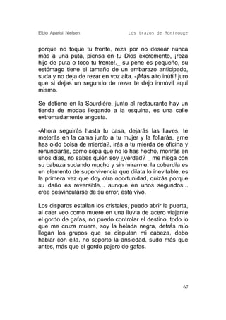Elbio Aparisi Nielsen               Los trazos de Montrouge


porque no toque tu frente, reza por no desear nunca
más a una puta, piensa en tu Dios excremento, ¡reza
hijo de puta o toco tu frente!._ su pene es pequeño, su
estómago tiene el tamaño de un embarazo anticipado,
suda y no deja de rezar en voz alta. -¡Más alto inútil! juro
que si dejas un segundo de rezar te dejo inmóvil aquí
mismo.

Se detiene en la Sourdiére, junto al restaurante hay un
tienda de modas llegando a la esquina, es una calle
extremadamente angosta.

-Ahora seguirás hasta tu casa, dejarás las llaves, te
meterás en la cama junto a tu mujer y la follarás, ¿me
has oído bolsa de mierda?, irás a tu mierda de oficina y
renunciarás, como sepa que no lo has hecho, morirás en
unos días, no sabes quién soy ¿verdad? _ me niega con
su cabeza sudando mucho y sin mirarme, la cobardía es
un elemento de supervivencia que dilata lo inevitable, es
la primera vez que doy otra oportunidad, quizás porque
su daño es reversible... aunque en unos segundos...
cree desvincularse de su error, está vivo.

Los disparos estallan los cristales, puedo abrir la puerta,
al caer veo como muere en una lluvia de acero viajante
el gordo de gafas, no puedo controlar el destino, todo lo
que me cruza muere, soy la helada negra, detrás mío
llegan los grupos que se disputan mi cabeza, debo
hablar con ella, no soporto la ansiedad, sudo más que
antes, más que el gordo pajero de gafas.




                                                          67
 
