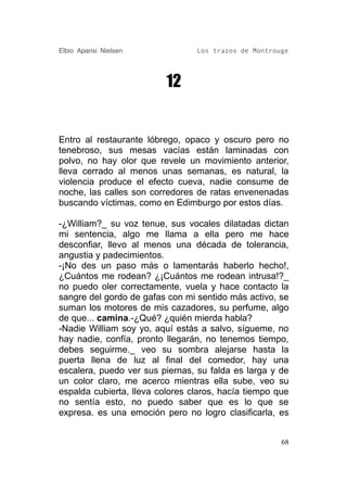 Elbio Aparisi Nielsen            Los trazos de Montrouge




                          12


Entro al restaurante lóbrego, opaco y oscuro pero no
tenebroso, sus mesas vacías están laminadas con
polvo, no hay olor que revele un movimiento anterior,
lleva cerrado al menos unas semanas, es natural, la
violencia produce el efecto cueva, nadie consume de
noche, las calles son corredores de ratas envenenadas
buscando víctimas, como en Edimburgo por estos días.

-¿William?_ su voz tenue, sus vocales dilatadas dictan
mi sentencia, algo me llama a ella pero me hace
desconfiar, llevo al menos una década de tolerancia,
angustia y padecimientos.
-¡No des un paso más o lamentarás haberlo hecho!,
¿Cuántos me rodean? ¿¡Cuántos me rodean intrusa!?_
no puedo oler correctamente, vuela y hace contacto la
sangre del gordo de gafas con mi sentido más activo, se
suman los motores de mis cazadores, su perfume, algo
de que... camina.-¿Qué? ¿quién mierda habla?
-Nadie William soy yo, aquí estás a salvo, sígueme, no
hay nadie, confía, pronto llegarán, no tenemos tiempo,
debes seguirme._ veo su sombra alejarse hasta la
puerta llena de luz al final del comedor, hay una
escalera, puedo ver sus piernas, su falda es larga y de
un color claro, me acerco mientras ella sube, veo su
espalda cubierta, lleva colores claros, hacía tiempo que
no sentía esto, no puedo saber que es lo que se
expresa. es una emoción pero no logro clasificarla, es


                                                      68
 