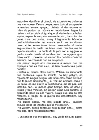 Elbio Aparisi Nielsen             Los trazos de Montrouge


imposible identificar el cúmulo de expresiones químicas
que me rodean. Detrás despedazan todo el escaparate,
la madera suena apagad, distinto al deshacerse en
miles de partes, es música en movimiento, llegan los
restos a mi espalda al igual que el viento de sus balas,
aspiro, expiro, brioso, afanosamente vivo, transpiro otra
gotas más que antes, estoy íntegramente húmedo,
contradictoriamente me cuesta subir los escalones,
como si las sensaciones fuesen envasadas al vacío,
seguramente la caída de hace unos minutos me ha
dejado secuelas... la frente de la puta con el agujero, el
gordo estalla desde el cerebro, veo un agujero gris,
estoy vacío... camina, se cierran las puertas conforme
subimos, no creo más que en mis pasos.
-No pienso seguir otro centímetro a menos que me
expliques que es todo esto, ¡se han cerrado tres putas
puertas!
-Restan al menos otras nueve, William es importante
que continúes, sigue tu instinto, no hay peligro, no
represento ningún peligro, allí fuera eras carne del león
que te busca hambriento._ su voz me amansa como a
un perro, no me atrevo a cuestionarla, me da paz, una
increíble paz... al menos gano tiempo. Son las doce y
treinta y tres minutos. Se cierran otras seis puertas, el
estruendo hace su eco viajero, delata que son de otro
material, el fragor de la guerra me desestabiliza, soy
menos fuerte.
-No puedo seguir, me has jugado una..._ quisiera
escupir todos los insultos que se me ocurren.
-No William, debes continuar, solo quedan dos..._ cierro
mis ojos, abro mis pensamientos.

... un sonidos que me golpea... soy yo de niño, mi padre,


                                                        69
 