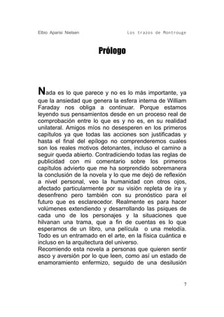Elbio Aparisi Nielsen             Los trazos de Montrouge



                        Prólogo



Nada es lo que parece y no es lo más importante, ya
que la ansiedad que genera la esfera interna de William
Faraday nos obliga a continuar. Porque estamos
leyendo sus pensamientos desde en un proceso real de
comprobación entre lo que es y no es, en su realidad
unilateral. Amigos míos no desesperen en los primeros
capítulos ya que todas las acciones son justificadas y
hasta el final del epílogo no comprenderemos cuales
son los reales motivos detonantes, incluso el camino a
seguir queda abierto. Contradiciendo todas las reglas de
publicidad con mi comentario sobre los primeros
capítulos advierto que me ha sorprendido sobremanera
la conclusión de la novela y lo que me dejó de reflexión
a nivel personal, veo la humanidad con otros ojos,
afectado particularmente por su visión repleta de ira y
desenfreno pero también con su pronóstico para el
futuro que es esclarecedor. Realmente es para hacer
volúmenes extendiendo y desarrollando las psiques de
cada uno de los personajes y la situaciones que
hilvanan una trama, que a fin de cuentas es lo que
esperamos de un libro, una película o una melodía.
Todo es un entramado en el arte, en la física cuántica e
incluso en la arquitectura del universo.
Recomiendo esta novela a personas que quieren sentir
asco y aversión por lo que leen, como así un estado de
enamoramiento enfermizo, seguido de una desilusión


                                                        7
 