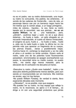 Elbio Aparisi Nielsen            Los trazos de Montrouge


no es mi padre, veo su rostro distorsionado, una mujer,
su rostro no concuerda, mis padres, los anteriores... el
sonido de las cadenas de Canterville... cara de rata, un
personaje blanco cae por un barranco negro hacia los
mil metros que lo comen abajo, a un fuego primigenio...
miles de colores... líquidos... la veo, tiene su rostro
tapado por la oscuridad, veo sus piernas... no es un
sueño William, no es ... una habitación... pero,
¿dónde?... pudimos bajar y subir, no sé a que altura
estamos... no huele a nada... un grito ahogado en un
recuerdo irreproducible, el cuarto es blanco inmaculado,
el oxígeno es puro, huelo a ... no huele a nada... huele
a...esta vez la nada huele a nada, la última luz no me
permite más que apreciar un fragmento de su cuerpo,
las piernas limpias... claras y posiblemente viejas.
Camina hacia mí, contengo la respiración y se me calla
el alma o el cerebro no emite sonidos. Quiero verle el
rostro, cada una de las potentes luces fluorescentes
parpadean, sincronizadas se apagan acompañando sus
pasos, la oscuridad reina su medio cuerpo, no puedo
verla... me siento algo menos mareado, pero la
elevación de mi confusión me devuelve al mareo.

-Descubre tu rostro ¿Quién eres Isabelle?_ hablo y me
descubro distinto,posiblemente menos dañado, pero aún
siendo un incomprendido ser sin memoria. Mis instintos
se anulan, aquí no hay tiempo.
-No puedo William Faraday, de verdad lo siento, llevo
esperando décadas este momento.
-¿Décadas?_ no es posible, creo que exagera.
-No puedes ver su rostro, no hay espejo que refleje tu
rostro, no lo reconoces, es ajeno a ti el tiempo._ se
dirige a mi con una seguridad protectora que jamás


                                                      70
 