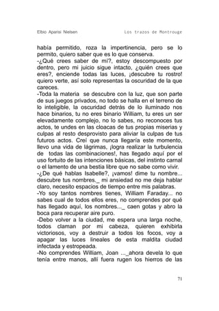 Elbio Aparisi Nielsen               Los trazos de Montrouge


había permitido, roza la impertinencia, pero se lo
permito, quiero saber que es lo que conserva.
-¿Qué crees saber de mí?, estoy descompuesto por
dentro, pero mi juicio sigue intacto, ¿quién crees que
eres?, enciende todas las luces, ¡descubre tu rostro!
quiero verte, así solo representas la oscuridad de la que
careces.
-Toda la materia se descubre con la luz, que son parte
de sus juegos privados, no todo se halla en el terreno de
lo inteligible, la oscuridad detrás de lo iluminado nos
hace binarios, tu no eres binario William, tu eres un ser
elevadamente complejo, no lo sabes, no reconoces tus
actos, te undes en las cloacas de tus propias miserias y
culpas al resto desprovisto para aliviar la culpas de tus
futuros actos. Creí que nunca llegaría este momento,
llevo una vida de lágrimas, ¡logra realizar la turbulencia
de todas las combinaciones!, has llegado aquí por el
uso fortuito de las intenciones básicas, del instinto carnal
o el lamento de una bestia libre que no sabe como vivir.
-¿De qué hablas Isabelle?, ¡vamos! dime tu nombre...
descubre tus nombres._ mi ansiedad no me deja hablar
claro, necesito espacios de tiempo entre mis palabras.
-Yo soy tantos nombres tienes, William Faraday... no
sabes cual de todos ellos eres, no comprendes por qué
has llegado aquí, los nombres..._ caen gotas y abro la
boca para recuperar aire puro.
-Debo volver a la ciudad, me espera una larga noche,
todos claman por mi cabeza, quieren exhibirla
victoriosos, voy a destruir a todos los focos, voy a
apagar las luces lineales de esta maldita ciudad
infectada y estropeada.
-No comprendes William, Joan ..._ahora devela lo que
tenía entre manos, allí fuera rugen los hierros de las


                                                          71
 