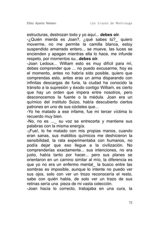 Elbio Aparisi Nielsen             Los trazos de Montrouge


estructuras, destrozan todo y yo aquí... debes oír.
-¿Quién mierda es Joan?, ¿qué sabes tú?_ quiero
moverme, no me permite la camilla blanca, estoy
suspendido amarrado entero... se mueve, las luces se
encienden y apagan mientras ella lo hace, me infunde
respeto, por momentos su...debes oír.
-Joan Ledoux... William esto es muy difícil para mí,
debes comprender que ... no puedo excusarme, hoy es
el momento, antes no habría sido posible, quiero que
comprendas esto, antes eras un arma disparando con
infinitas descargas de furia, la ciudad ha conocido la
tránsito a la supresión y éxodo contigo William, es cierto
que hay un orden que impera entre nosotros, pero
desconocemos la fuente o la médula. Joan era un
químico del instituto Suizo, había descubierto ciertos
patrones en uno de sus cócteles que...
-Yo he matado a ese infame, fue mi tercer víctima lo
recuerdo muy bien.
-No, no es ..._ su voz se entrecorta y mantiene sus
palabras con la misma energía.
-¡Fue!, lo he matado con mis propias manos, cuando
eran sanas, sus malditos químicos me deshicieron la
sensibilidad, la rata experimentaba con humanos, no
podía dejar que eso llegue a la civilización. No
comprenderías exactamente... sus intenciones, no era
justo, había tanto por hacer... pero sus planes se
orientaron en un camino similar al mío, la diferencia es
que yo no era un enfermo mental_ la busco entre las
sombras es imposible, aunque lo intente no puedo ver
sus ojos, solo con ver un trozo reconocería el resto,
sabe con quién habla, de solo ver un trazo de sus
retinas sería una pieza de mi vasta colección.
-Joan hacia lo correcto, trabajaba en una cura, la


                                                        72
 