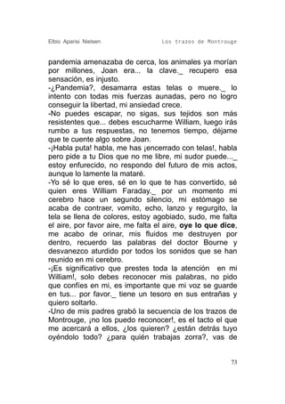 Elbio Aparisi Nielsen              Los trazos de Montrouge


pandemia amenazaba de cerca, los animales ya morían
por millones, Joan era... la clave._ recupero esa
sensación, es injusto.
-¿Pandemia?, desamarra estas telas o muere._ lo
intento con todas mis fuerzas aunadas, pero no logro
conseguir la libertad, mi ansiedad crece.
-No puedes escapar, no sigas, sus tejidos son más
resistentes que... debes escucharme William, luego irás
rumbo a tus respuestas, no tenemos tiempo, déjame
que te cuente algo sobre Joan.
-¡Habla puta! habla, me has ¡encerrado con telas!, habla
pero pide a tu Dios que no me libre, mi sudor puede..._
estoy enfurecido, no respondo del futuro de mis actos,
aunque lo lamente la mataré.
-Yo sé lo que eres, sé en lo que te has convertido, sé
quien eres William Faraday._ por un momento mi
cerebro hace un segundo silencio, mi estómago se
acaba de contraer, vomito, echo, lanzo y regurgito, la
tela se llena de colores, estoy agobiado, sudo, me falta
el aire, por favor aire, me falta el aire, oye lo que dice,
me acabo de orinar, mis fluidos me destruyen por
dentro, recuerdo las palabras del doctor Bourne y
desvanezco aturdido por todos los sonidos que se han
reunido en mi cerebro.
-¡Es significativo que prestes toda la atención en mi
William!, solo debes reconocer mis palabras, no pido
que confíes en mi, es importante que mi voz se guarde
en tus... por favor._ tiene un tesoro en sus entrañas y
quiero soltarlo.
-Uno de mis padres grabó la secuencia de los trazos de
Montrouge, ¡no los puedo reconocer!, es el tacto el que
me acercará a ellos, ¿los quieren? ¿están detrás tuyo
oyéndolo todo? ¿para quién trabajas zorra?, vas de


                                                         73
 