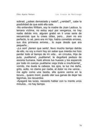 Elbio Aparisi Nielsen             Los trazos de Montrouge


sobrad, ¿sabes demasiado y nada?, ¿verdad?_ cabe la
posibilidad de que esté ella sola.
-No entiendes William, soy la madre de Joan Ledoux, tu
tercera víctima, no estoy aquí por venganza, no hay
nadie detrás mío, alguien grabó en ti unas serie de
secuencias que tu crees útiles, pero... Joan no era
perfecto, lo sé, pero era mi hijo, había cometido errores,
sus dos primeros errores... lo supe desde que era
pequeño...
-¡Lo son! ¡tienen que serlo!, llevo mucho tiempo detrás
de ello, no voy a morir hoy sin saber que mierda me hizo
perder todo el tiempo de mi vida... en círculos, Hija de
puta, ¡suéltame!, ¡suéltame!, te degollaré pedazo de
escoria humana, haré añicos tus huesos y los esparciré
por todo mi cuerpo ¡suéltame vieja triste e insuficiente!_
vomito, me duele la cabeza, los ojos, la luz me daña,
grito, aúllo, no clamo por nadie, el dolor no me vence...
me agito como una bestia, ella quiere verme en la
locura... quiere morir, puedo oler sus ganas de dejar las
lágrimas, los recuerdos.
-Apagaré las luces, necesito hablar con tu mente unos
minutos... no hay tiempo.




                                                        74
 