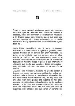 Elbio Aparisi Nielsen              Los trazos de Montrouge




                           13


Preso en una cavidad gelatinosa, preso de impulsos
nerviosos que se alternan con utilidades nuevas o
pasadas, áreas que entrenan y se refuerzan, músculos
al fin. Quiere hablar con mi mente, quiere que sepa algo
que seguramente sé o tengo arrinconado en un trecho
menos útil. Estoy algo calmado, el aire contiene alguna
dosis de...

-Joan había descubierto eso y otros compuestos
aplicables a la neurociencia e ingeniería genética, había
logrado trabajar en el campo con gran habilidad, era
genio en su materia, con sus errores pero un alma
repleta de caridad por sus congéneres, pero tú lo
mataste, hiciste de él un alma impura en un infierno de
destrucción. William debes regresar a ese momento y
relatarme que fue lo que sucedió... debes ser preciso._
estoy calmado del todo, me siento en un colchón de
plumas.
-¿Quiere una hipnosis?, Isabelle no puedo perder el
tiempo, sus trucos me parecen salidos de... estoy muy
enfermo, debe soltarme, la ciudad corea mi nombre, hoy
más que nunca, debe dejarme solo, no hay nada que
entender, Joan murió porque era culpable, no hay otras
razones, mi justicia tiene solo culpables, los de nivel dos
mueren, los del nivel tres simplemente sufren y mueren,
pero son torturados antes. Los del nivel uno son tan
culpables como el resto, solo que tienen un beneficio de


                                                         75
 