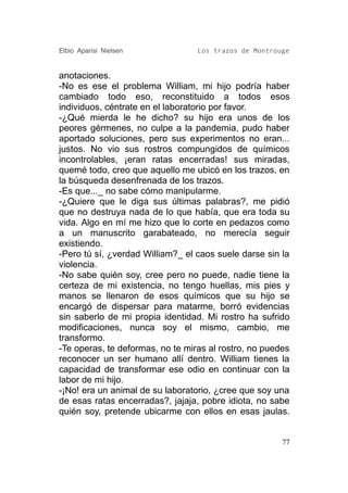 Elbio Aparisi Nielsen             Los trazos de Montrouge


anotaciones.
-No es ese el problema William, mi hijo podría haber
cambiado todo eso, reconstituido a todos esos
individuos, céntrate en el laboratorio por favor.
-¿Qué mierda le he dicho? su hijo era unos de los
peores gérmenes, no culpe a la pandemia, pudo haber
aportado soluciones, pero sus experimentos no eran...
justos. No vio sus rostros compungidos de químicos
incontrolables, ¡eran ratas encerradas! sus miradas,
quemé todo, creo que aquello me ubicó en los trazos, en
la búsqueda desenfrenada de los trazos.
-Es que..._ no sabe cómo manipularme.
-¿Quiere que le diga sus últimas palabras?, me pidió
que no destruya nada de lo que había, que era toda su
vida. Algo en mí me hizo que lo corte en pedazos como
a un manuscrito garabateado, no merecía seguir
existiendo.
-Pero tú sí, ¿verdad William?_ el caos suele darse sin la
violencia.
-No sabe quién soy, cree pero no puede, nadie tiene la
certeza de mi existencia, no tengo huellas, mis pies y
manos se llenaron de esos químicos que su hijo se
encargó de dispersar para matarme, borró evidencias
sin saberlo de mi propia identidad. Mi rostro ha sufrido
modificaciones, nunca soy el mismo, cambio, me
transformo.
-Te operas, te deformas, no te miras al rostro, no puedes
reconocer un ser humano allí dentro. William tienes la
capacidad de transformar ese odio en continuar con la
labor de mi hijo.
-¡No! era un animal de su laboratorio, ¿cree que soy una
de esas ratas encerradas?, jajaja, pobre idiota, no sabe
quién soy, pretende ubicarme con ellos en esas jaulas.


                                                       77
 