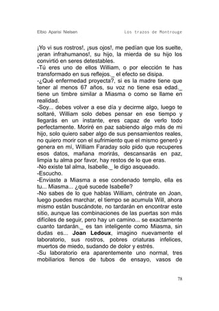 Elbio Aparisi Nielsen             Los trazos de Montrouge


¡Yo vi sus rostros!, ¡sus ojos!, me pedían que los suelte,
¡eran infrahumanos!, su hijo, la mierda de su hijo los
convirtió en seres detestables.
-Tú eres uno de ellos William, o por elección te has
transformado en sus reflejos._ el efecto se disipa.
-¿Qué enfermedad proyecta?, si es la madre tiene que
tener al menos 67 años, su voz no tiene esa edad._
tiene un timbre similar a Miasma o como se llame en
realidad.
-Soy... debes volver a ese día y decirme algo, luego te
soltaré, William solo debes pensar en ese tiempo y
llegarás en un instante, eres capaz de verlo todo
perfectamente. Moriré en paz sabiendo algo más de mi
hijo, solo quiero saber algo de sus pensamientos reales,
no quiero morir con el sufrimiento que el mismo generó y
genera en mí, William Faraday solo pido que recuperes
esos datos, mañana morirás, descansarás en paz,
limpia tu alma por favor, hay restos de lo que eras.
-No existe tal alma, Isabelle._ le digo asqueado.
-Escucho.
-Enviaste a Miasma a ese condenado templo, ella es
tu... Miasma... ¿qué sucede Isabelle?
-No sabes de lo que hablas William, céntrate en Joan,
luego puedes marchar, el tiempo se acumula Will, ahora
mismo están buscándote, no tardarán en encontrar este
sitio, aunque las combinaciones de las puertas son más
difíciles de seguir, pero hay un camino... se exactamente
cuanto tardarán._ es tan inteligente como Miasma, sin
dudas es... Joan Ledoux, imagino nuevamente el
laboratorio, sus rostros, pobres criaturas infelices,
muertos de miedo, sudando de dolor y estrés.
-Su laboratorio era aparentemente uno normal, tres
mobiliarios llenos de tubos de ensayo, vasos de


                                                        78
 