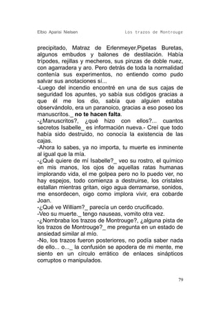 Elbio Aparisi Nielsen            Los trazos de Montrouge


precipitado, Matraz de Erlenmeyer,Pipetas Buretas,
algunos embudos y balones de destilación. Había
trípodes, rejillas y mecheros, sus pinzas de doble nuez,
con agarradera y aro. Pero detrás de toda la normalidad
contenía sus experimentos, no entiendo como pudo
salvar sus anotaciones sí...
-Luego del incendio encontré en una de sus cajas de
seguridad los apuntes, yo sabía sus códigos gracias a
que él me los dio, sabía que alguien estaba
observándolo, era un paranoico, gracias a eso poseo los
manuscritos._ no te hacen falta.
-¿Manuscritos?, ¿qué hizo con ellos?... cuantos
secretos Isabelle_ es información nueva.- Creí que todo
había sido destruido, no conocía la existencia de las
cajas.
-Ahora lo sabes, ya no importa, tu muerte es inminente
al igual que la mía.
-¿Qué quiere de mí Isabelle?_ veo su rostro, el químico
en mis manos, los ojos de aquellas ratas humanas
implorando vida, el me golpea pero no lo puedo ver, no
hay espejos, todo comienza a destruirse, los cristales
estallan mientras gritan, oigo agua derramarse, sonidos,
me ensordecen, oigo como implora vivir, era cobarde
Joan.
-¿Qué ve William?_ parecía un cerdo crucificado.
-Veo su muerte._ tengo nauseas, vomito otra vez.
-¿Nombraba los trazos de Montrouge?, ¿alguna pista de
los trazos de Montrouge?_ me pregunta en un estado de
ansiedad similar al mío.
-No, los trazos fueron posteriores, no podía saber nada
de ello... o..._ la confusión se apodera de mi mente, me
siento en un círculo errático de enlaces sinápticos
corruptos o manipulados.


                                                      79
 