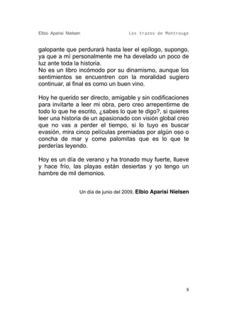 Elbio Aparisi Nielsen                    Los trazos de Montrouge


galopante que perdurará hasta leer el epílogo, supongo,
ya que a mí personalmente me ha develado un poco de
luz ante toda la historia.
No es un libro incómodo por su dinamismo, aunque los
sentimientos se encuentren con la moralidad sugiero
continuar, al final es como un buen vino.

Hoy he querido ser directo, amigable y sin codificaciones
para invitarte a leer mi obra, pero creo arrepentirme de
todo lo que he escrito, ¿sabes lo que te digo?, si quieres
leer una historia de un apasionado con visión global creo
que no vas a perder el tiempo, si lo tuyo es buscar
evasión, mira cinco películas premiadas por algún oso o
concha de mar y come palomitas que es lo que te
perderías leyendo.

Hoy es un día de verano y ha tronado muy fuerte, llueve
y hace frío, las playas están desiertas y yo tengo un
hambre de mil demonios.


                    Un día de junio del 2009, Elbio Aparisi Nielsen




                                                                 8
 