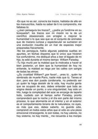 Elbio Aparisi Nielsen             Los trazos de Montrouge


-Es que no es así, conocía los trazos, hablaba de ello en
los manuscritos, hasta no saber de ti no comprendía, me
faltabas tú.
-¿Joan perseguía los trazos?_ ¿podía yo fundirme en su
búsqueda?, los trazos son mi misión no la de un
científico obsesionado con arreglar o mejorar la
humanidad o lo que sea que es el conjunto de animales
que de manera curiosa y espectacular se sumieron en
una evolución inaudita en un mar de especies mejor
preparadas físicamente.
-No los perseguía, había algunas palabras sueltas en
apuntes, en fechas dispares que lo único que hicieron
fue confundirme, me dediqué años a leer el legado de mi
hijo, te odié durante el mismo tiempo William Faraday.
-Tu hijo murió por la maldad que lo motivaba a hacer el
bien posterior, un bien que la humanidad de hoy no
entiende, la maldad se riega por las calles con sangre
de todas las etnias.
-¿Su crueldad William? ¡por favor!... ¡eres tú , quién ha
sembrado de muerte París, nadie más que tú. Tienes el
don, pero ese don puede condenarte, no pretendo ser
yo quién te haga desistir de la vida, hay mucha gente
que se ocupará de eso, debes entender que todo se
origina desde un punto, o una singularidad, hay solo un
hilo, luego la complejidad del azar se encarga de taparlo
todo, cuidado con el tiempo señor Faraday, pronto
comprenderá que la noche y el día son parte del mismo
proceso, lo que atormenta en el interior y en el exterior
es el comportamiento binario de la naturaleza, no oyes,
es más que eso, debes saberlo, no guardo odio,
comprendí en todos estos años que el odio es una pieza
emocional intransigente, lo son todas, no hay valores, no
hay sistema, no hay mente._ me recuerda a los monjes


                                                       80
 