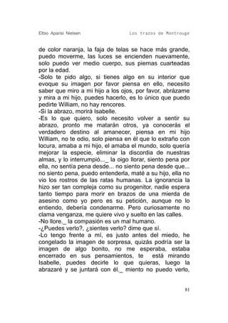 Elbio Aparisi Nielsen              Los trazos de Montrouge


de color naranja, la faja de telas se hace más grande,
puedo moverme, las luces se encienden nuevamente,
solo puedo ver medio cuerpo, sus piernas cuarteadas
por la edad.
-Solo te pido algo, si tienes algo en su interior que
evoque su imagen por favor piensa en ello, necesito
saber que miro a mi hijo a los ojos, por favor, abrázame
y mira a mi hijo, puedes hacerlo, es lo único que puedo
pedirte William, no hay rencores.
-Si la abrazo, morirá Isabelle.
-Es lo que quiero, solo necesito volver a sentir su
abrazo, pronto me matarán otros, ya conocerás el
verdadero destino al amanecer, piensa en mi hijo
William, no te odio, solo piensa en él que lo extraño con
locura, amaba a mi hijo, el amaba el mundo, solo quería
mejorar la especie, eliminar la discordia de nuestras
almas, y lo interrumpió..._ la oigo llorar, siento pena por
ella, no sentía pena desde... no siento pena desde que...
no siento pena, puedo entenderla, maté a su hijo, ella no
vio los rostros de las ratas humanas. La ignorancia la
hizo ser tan compleja como su progenitor, nadie espera
tanto tiempo para morir en brazos de una mierda de
asesino como yo pero es su petición, aunque no lo
entiendo, debería condenarme. Pero curiosamente no
clama venganza, me quiere vivo y suelto en las calles.
-No llore._ la compasión es un mal humano.
-¿Puedes verlo?, ¿sientes verlo? dime que sí.
-Lo tengo frente a mí, es justo antes del miedo, he
congelado la imagen de sorpresa, quizás podría ser la
imagen de algo bonito, no me esperaba, estaba
encerrado en sus pensamientos, te está mirando
Isabelle, puedes decirle lo que quieras, luego la
abrazaré y se juntará con él._ miento no puedo verlo,


                                                         81
 