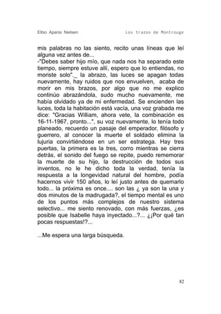 Elbio Aparisi Nielsen              Los trazos de Montrouge


mis palabras no las siento, recito unas líneas que leí
alguna vez antes de...
-"Debes saber hijo mío, que nada nos ha separado este
tiempo, siempre estuve allí, espero que lo entiendas, no
moriste solo"._ la abrazo, las luces se apagan todas
nuevamente, hay ruidos que nos envuelven, acaba de
morir en mis brazos, por algo que no me explico
continúo abrazándola, sudo mucho nuevamente, me
había olvidado ya de mi enfermedad. Se encienden las
luces, toda la habitación está vacía, una voz grabada me
dice: "Gracias William, ahora vete, la combinación es
16-11-1967, pronto...", su voz nuevamente, lo tenía todo
planeado, recuerdo un pasaje del emperador, filósofo y
guerrero, al conocer la muerte el soldado elimina la
lujuria convirtiéndose en un ser estratega. Hay tres
puertas, la primera es la tres, corro mientras se cierra
detrás, el sonido del fuego se repite, puedo rememorar
la muerte de su hijo, la destrucción de todos sus
inventos, no le he dicho toda la verdad, tenía la
respuesta a la longevidad natural del hombre, podía
hacernos vivir 150 años, lo leí justo antes de quemarlo
todo... la próxima es once.... son las ¿ ya son la una y
dos minutos de la madrugada?, el tiempo mental es uno
de los puntos más complejos de nuestro sistema
selectivo... me siento renovado, con más fuerzas, ¿es
posible que Isabelle haya inyectado...?... ¿¡Por qué tan
pocas respuestas!?...

...Me espera una larga búsqueda.




                                                        82
 