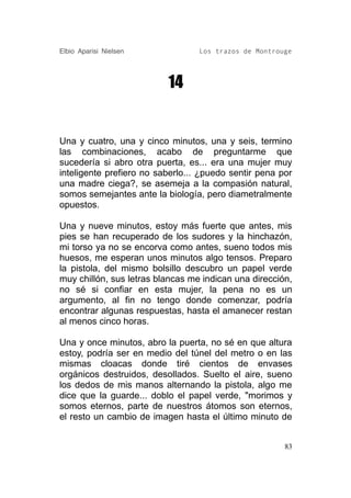 Elbio Aparisi Nielsen             Los trazos de Montrouge




                          14


Una y cuatro, una y cinco minutos, una y seis, termino
las combinaciones, acabo de preguntarme que
sucedería si abro otra puerta, es... era una mujer muy
inteligente prefiero no saberlo... ¿puedo sentir pena por
una madre ciega?, se asemeja a la compasión natural,
somos semejantes ante la biología, pero diametralmente
opuestos.

Una y nueve minutos, estoy más fuerte que antes, mis
pies se han recuperado de los sudores y la hinchazón,
mi torso ya no se encorva como antes, sueno todos mis
huesos, me esperan unos minutos algo tensos. Preparo
la pistola, del mismo bolsillo descubro un papel verde
muy chillón, sus letras blancas me indican una dirección,
no sé si confiar en esta mujer, la pena no es un
argumento, al fin no tengo donde comenzar, podría
encontrar algunas respuestas, hasta el amanecer restan
al menos cinco horas.

Una y once minutos, abro la puerta, no sé en que altura
estoy, podría ser en medio del túnel del metro o en las
mismas cloacas donde tiré cientos de envases
orgánicos destruidos, desollados. Suelto el aire, sueno
los dedos de mis manos alternando la pistola, algo me
dice que la guarde... doblo el papel verde, "morimos y
somos eternos, parte de nuestros átomos son eternos,
el resto un cambio de imagen hasta el último minuto de


                                                       83
 