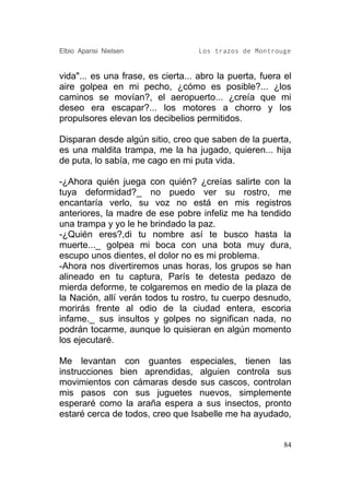 Elbio Aparisi Nielsen               Los trazos de Montrouge


vida"... es una frase, es cierta... abro la puerta, fuera el
aire golpea en mi pecho, ¿cómo es posible?... ¿los
caminos se movían?, el aeropuerto... ¿creía que mi
deseo era escapar?... los motores a chorro y los
propulsores elevan los decibelios permitidos.

Disparan desde algún sitio, creo que saben de la puerta,
es una maldita trampa, me la ha jugado, quieren... hija
de puta, lo sabía, me cago en mi puta vida.

-¿Ahora quién juega con quién? ¿creías salirte con la
tuya deformidad?_ no puedo ver su rostro, me
encantaría verlo, su voz no está en mis registros
anteriores, la madre de ese pobre infeliz me ha tendido
una trampa y yo le he brindado la paz.
-¿Quién eres?,di tu nombre así te busco hasta la
muerte..._ golpea mi boca con una bota muy dura,
escupo unos dientes, el dolor no es mi problema.
-Ahora nos divertiremos unas horas, los grupos se han
alineado en tu captura, París te detesta pedazo de
mierda deforme, te colgaremos en medio de la plaza de
la Nación, allí verán todos tu rostro, tu cuerpo desnudo,
morirás frente al odio de la ciudad entera, escoria
infame._ sus insultos y golpes no significan nada, no
podrán tocarme, aunque lo quisieran en algún momento
los ejecutaré.

Me levantan con guantes especiales, tienen las
instrucciones bien aprendidas, alguien controla sus
movimientos con cámaras desde sus cascos, controlan
mis pasos con sus juguetes nuevos, simplemente
esperaré como la araña espera a sus insectos, pronto
estaré cerca de todos, creo que Isabelle me ha ayudado,


                                                          84
 