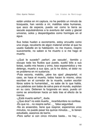 Elbio Aparisi Nielsen             Los trazos de Montrouge


están unidos en mi captura, no he perdido un minuto de
búsqueda, han venido a mí, malditas ratas humanas,
que asco de especie, puedo ver como la tierra se
sacude expulsándonos a la aventura del vasto y glacial
universo, solos y desperdigados como hormigas en el
agua.

Sus botas huelen a excremento, estoy envuelto como
una oruga, recubierto de algún material similar al que ha
usado Isabelle en la habitación, no me muevo, respiro
suavemente, no saben si he muerto o si me hago el
muerto.

-¿Qué le sucede? ¡señor!, ¡se sacude!_ tiemblo y
escupo toda los fluidos que puedo, suelto bilis a sus
botas, suelto mis heces y orino, toso espasmódico y me
detengo, muerto a sus ojos, ya lo he dicho, el dolor no
es problema en mi sustancia.
-Puta escoria, maldito, ¡abre los ojos! ¡despierta!, ni
caso, se hace el muerto, todos hacen lo mismo, otros
escriben en el corredor de la muerte, suelen escribir
libros sobre la humanidad._ no sabe de lo que habla,
sus palabras son balas de salva para el mundo, explotan
en su cara. Detienen la furgoneta en seco, puedo oír
como se amontonan hacia un lado tras el efecto de la
inercia.
-¿Está muerto señor?_ duda.
-¿Que dice? no está muerto._ incertidumbre no confesa.
-Es que no... no respira señor..._ falsa seguridad.
-No es anaerobio, tiene que respirar, esperemos unos
minutos, no puede pasar los quince minutos..._ lo tienen
estudiado, asesinos de barrio.
-Pero señor si con cinco minutos basta... no hay ..._


                                                       85
 