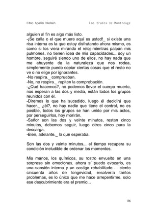 Elbio Aparisi Nielsen            Los trazos de Montrouge


alguien al fin es algo más listo.
-¡Se calla o el que muere aquí es usted!_ si existe una
risa interna es la que estoy disfrutando ahora mismo, es
como si los viera mirando el reloj mientras palpan mis
pulmones, no tienen idea de mis capacidades... soy un
hombre, seguiré siendo uno de ellos, no hay nada que
me ahuyente de la naturaleza que nos rodea,
simplemente puedo copiar ciertas cosas que el resto no
ve o no elige por ignorantes.
-No respira._ comprueban.
-No, no respira._ repiten la comprobación.
-¿Qué hacemos?, no podemos llevar el cuerpo muerto,
nos esperan a las dos y media, están todos los grupos
reunidos con él.
-Diremos lo que ha sucedido, luego él decidirá que
hacer._ ¿él?, no hay nadie que tiene el control, no es
posible, todos los grupos se han unido por mis actos,
por perseguirlos, hoy morirán.
-Señor son las dos y veinte minutos, restan cinco
minutos, debemos seguir, luego otros cinco para la
descarga.
-Bien, adelante._ lo que esperaba.

Son las dos y veinte minutos... el tiempo recupera su
condición ineludible de ordenar los momentos.

Mis manos, los químicos, su rostro envuelto en una
sorpresa sin emociones, ahora sí puedo evocarlo, es
una sansión interna y un castigo rehabilitado ... ciento
cincuenta años de longevidad, resolvería tantos
problemas, es lo único que me hace arrepentirme, solo
ese descubrimiento era el premio...



                                                      86
 