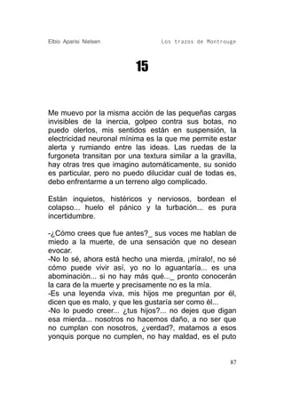 Elbio Aparisi Nielsen             Los trazos de Montrouge




                           15


Me muevo por la misma acción de las pequeñas cargas
invisibles de la inercia, golpeo contra sus botas, no
puedo olerlos, mis sentidos están en suspensión, la
electricidad neuronal mínima es la que me permite estar
alerta y rumiando entre las ideas. Las ruedas de la
furgoneta transitan por una textura similar a la gravilla,
hay otras tres que imagino automáticamente, su sonido
es particular, pero no puedo dilucidar cual de todas es,
debo enfrentarme a un terreno algo complicado.

Están inquietos, histéricos y nerviosos, bordean el
colapso... huelo el pánico y la turbación... es pura
incertidumbre.

-¿Cómo crees que fue antes?_ sus voces me hablan de
miedo a la muerte, de una sensación que no desean
evocar.
-No lo sé, ahora está hecho una mierda, ¡míralo!, no sé
cómo puede vivir así, yo no lo aguantaría... es una
abominación... si no hay más qué..._ pronto conocerán
la cara de la muerte y precisamente no es la mía.
-Es una leyenda viva, mis hijos me preguntan por él,
dicen que es malo, y que les gustaría ser como él...
-No lo puedo creer... ¿tus hijos?... no dejes que digan
esa mierda... nosotros no hacemos daño, a no ser que
no cumplan con nosotros, ¿verdad?, matamos a esos
yonquis porque no cumplen, no hay maldad, es el puto


                                                        87
 