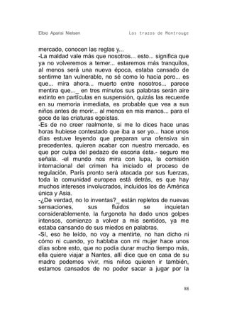 Elbio Aparisi Nielsen             Los trazos de Montrouge


mercado, conocen las reglas y...
-La maldad vale más que nosotros... esto... significa que
ya no volveremos a temer... estaremos más tranquilos,
al menos será una nueva época, estaba cansado de
sentirme tan vulnerable, no sé como lo hacía pero... es
que... mira ahora... muerto entre nosotros... parece
mentira que..._ en tres minutos sus palabras serán aire
extinto en partículas en suspensión, quizás las recuerde
en su memoria inmediata, es probable que vea a sus
niños antes de morir... al menos en mis manos... para el
goce de las criaturas egoístas.
-Es de no creer realmente, si me lo dices hace unas
horas hubiese contestado que iba a ser yo... hace unos
días estuve leyendo que preparan una ofensiva sin
precedentes, quieren acabar con nuestro mercado, es
que por culpa del pedazo de escoria ésta.- seguro me
señala. -el mundo nos mira con lupa, la comisión
internacional del crimen ha iniciado el proceso de
regulación, París pronto será atacada por sus fuerzas,
toda la comunidad europea está detrás, es que hay
muchos intereses involucrados, incluidos los de América
única y Asia.
-¿De verdad, no lo inventas?_ están repletos de nuevas
sensaciones,        sus     fluidos      se     inquietan
considerablemente, la furgoneta ha dado unos golpes
intensos, comienzo a volver a mis sentidos, ya me
estaba cansando de sus miedos en palabras.
-Sí, eso he leído, no voy a mentirte, no han dicho ni
cómo ni cuando, yo hablaba con mi mujer hace unos
días sobre esto, que no podía durar mucho tiempo más,
ella quiere viajar a Nantes, allí dice que en casa de su
madre podemos vivir, mis niños quieren ir también,
estamos cansados de no poder sacar a jugar por la


                                                       88
 