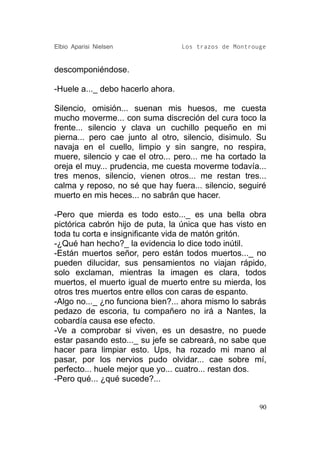 Elbio Aparisi Nielsen              Los trazos de Montrouge


descomponiéndose.

-Huele a..._ debo hacerlo ahora.

Silencio, omisión... suenan mis huesos, me cuesta
mucho moverme... con suma discreción del cura toco la
frente... silencio y clava un cuchillo pequeño en mi
pierna... pero cae junto al otro, silencio, disimulo. Su
navaja en el cuello, limpio y sin sangre, no respira,
muere, silencio y cae el otro... pero... me ha cortado la
oreja el muy... prudencia, me cuesta moverme todavía...
tres menos, silencio, vienen otros... me restan tres...
calma y reposo, no sé que hay fuera... silencio, seguiré
muerto en mis heces... no sabrán que hacer.

-Pero que mierda es todo esto..._ es una bella obra
pictórica cabrón hijo de puta, la única que has visto en
toda tu corta e insignificante vida de matón gritón.
-¿Qué han hecho?_ la evidencia lo dice todo inútil.
-Están muertos señor, pero están todos muertos..._ no
pueden dilucidar, sus pensamientos no viajan rápido,
solo exclaman, mientras la imagen es clara, todos
muertos, el muerto igual de muerto entre su mierda, los
otros tres muertos entre ellos con caras de espanto.
-Algo no..._ ¿no funciona bien?... ahora mismo lo sabrás
pedazo de escoria, tu compañero no irá a Nantes, la
cobardía causa ese efecto.
-Ve a comprobar si viven, es un desastre, no puede
estar pasando esto..._ su jefe se cabreará, no sabe que
hacer para limpiar esto. Ups, ha rozado mi mano al
pasar, por los nervios pudo olvidar... cae sobre mí,
perfecto... huele mejor que yo... cuatro... restan dos.
-Pero qué... ¿qué sucede?...


                                                        90
 