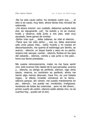 Elbio Aparisi Nielsen               Los trazos de Montrouge


-No ha sido cauto señor, ha olvidado cubrir sus... _ el
otro si es cauto, muy bien, ahora tienes tres minutos de
sobrevida.
-¡Ve ahora mismo!, con cuidado, debemos quitarle todo
eso, es repugnante, ¡ve!_ ha subido y no se mueve,
huele y observa, está junto a mis pies, está muy
asustado, tiene ganas de vomitar.
-Señor creo que..._ debe callarse, es vital el silencio...
-Tiene que ver esto señor..._ eso es, debe acercarse
solo unos pasos más... estoy muerto y mi cuerpo en
descomposición, me quema el estómago por dentro, se
acerca... silencio, un toque fuerte y seco en su pecho,
respira mal, escupe, vomita... silencio, fluidos en los ojos
del cobarde... silencio, vomita y cae junto a mis pies...
tomo sus llaves prestadas...

Me cuesta reincorporarme, matar no me hace sentir
vivo, esto avanza más rápido de lo que pensaba, avanza
y... silencio, su abrigo es perfecto, silencio, oigo otros
pasos, reserva, su sombrero es perfecto, ahora me
siento algo menos desnudo, hace frío, es una helada
negra... el efecto invisible comienza en la tierra...
silencio porque, ahí vienen, me cuesta mantenerme en
pie... silencio... los puedo ver, incrédulos, irreligiosos,
recelosos de todas las creencias... pero no del dinero...
primer sueño de cartón, silencio están detrás mío, no sé
cuantos hay... puedo ser el otro.




                                                          91
 