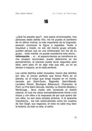 Elbio Aparisi Nielsen             Los trazos de Montrouge




                           16


-¿Qué ha pasado aquí?_ seis pasos sincronizados, tres
personas están detrás mío, me he puesto el sombrero
de mi última víctima, la más importante de la furgoneta,
parecen reconocer la figura a espaldas. Huelo a
inquietud y miedo, no son del mismo grupo armado,
pueden pensar que es una emboscada con los de su
grupo... ruido mental, no puede sucederme esto ahora...
información ... sí... el espacio-tiempo se transforma en
mis sinapsis neuronales, puedo detenerme en los
pensamientos, el proceso puede durar segundos para
ellos, pero para mí es algo más que ello, ya no es
tiempo ni espacio, es la nada perfecta.

Los veinte distritos están revisados, fueron dos distritos
por año, el círculo perfecto que forma París es mi
planeta, es el mapa que tengo trazado en mi mente,
cercado por Saint-Ouen, Bagnolet, Saint-Mandé,
Levallois Perret, Boulogne Billancourt, Charenton le
Pont, Le Pré Saint Gervais, Gentilly, Le Kremlin Bicétre y
Montrouge... llevo medio año revisando el distrito
catorce, el cual me ubica irremediablemente frente a los
trazos y con ellos a la respuesta de por qué quiero dar
con ellos, no son esos simples pintores, ni la aparente
importancia... los han sobrevalorado como los cuadros
de Van Gogh, sus negocios, el resto no sabe muy bien
la historia, es todo un arte, sí señor.



                                                        92
 
