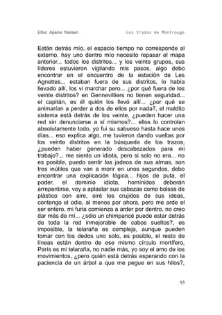 Elbio Aparisi Nielsen              Los trazos de Montrouge


Están detrás mío, el espacio tiempo no corresponde al
externo, hay uno dentro mío necesito repasar el mapa
anterior... todos los distritos... y los veinte grupos, sus
líderes estuvieron vigilando mis pasos, algo debo
encontrar en el encuentro de la estación de Les
Agnettes... estaban fuera de sus distritos, lo había
llevado allí, los vi marchar pero... ¿por qué fuera de los
veinte distritos? en Gennevilliers no tienen seguridad...
el capitán, es él quién los llevó allí... ¿por qué se
animarían a perder a dos de ellos por nada?, el maldito
sistema está detrás de los veinte, ¿pueden hacer una
red sin denunciarse a sí mismos?... ellos lo controlan
absolutamente todo, yo fui su sabueso hasta hace unos
días... eso explica algo, me tuvieron dando vueltas por
los veinte distritos en la búsqueda de los trazos,
¿pueden haber generado descabezados para mi
trabajo?... me siento un idiota, pero si solo no era... no
es posible, puedo sentir los jadeos de sus almas, son
tres inútiles que van a morir en unos segundos, debo
encontrar una explicación lógica... hijos de puta, el
poder, el dominio idiota, homínidos deberán
arrepentirse, voy a aplastar sus cabezas como bolsas de
plástico con aire, oiré los crujidos de sus ideas,
contengo el odio, al menos por ahora, pero me arde el
ser entero, mi furia comienza a arder por dentro, no creo
dar más de mí... ¿sólo un chimpancé puede estar detrás
de toda la red inmejorable de cabos sueltos?, es
imposible, la telaraña es compleja, aunque pueden
tomar con los dedos uno solo, es posible, el resto de
líneas están dentro de ese mismo círculo mortífero,
París es mi telaraña, no nadie más, yo soy el amo de los
movimientos, ¿pero quién está detrás esperando con la
paciencia de un árbol a que me pegue en sus hilos?,


                                                         93
 