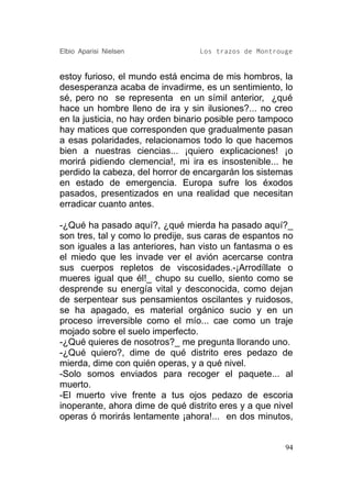 Elbio Aparisi Nielsen             Los trazos de Montrouge


estoy furioso, el mundo está encima de mis hombros, la
desesperanza acaba de invadirme, es un sentimiento, lo
sé, pero no se representa en un símil anterior, ¿qué
hace un hombre lleno de ira y sin ilusiones?... no creo
en la justicia, no hay orden binario posible pero tampoco
hay matices que corresponden que gradualmente pasan
a esas polaridades, relacionamos todo lo que hacemos
bien a nuestras ciencias... ¡quiero explicaciones! ¡o
morirá pidiendo clemencia!, mi ira es insostenible... he
perdido la cabeza, del horror de encargarán los sistemas
en estado de emergencia. Europa sufre los éxodos
pasados, presentizados en una realidad que necesitan
erradicar cuanto antes.

-¿Qué ha pasado aquí?, ¿qué mierda ha pasado aquí?_
son tres, tal y como lo predije, sus caras de espantos no
son iguales a las anteriores, han visto un fantasma o es
el miedo que les invade ver el avión acercarse contra
sus cuerpos repletos de viscosidades.-¡Arrodíllate o
mueres igual que él!_ chupo su cuello, siento como se
desprende su energía vital y desconocida, como dejan
de serpentear sus pensamientos oscilantes y ruidosos,
se ha apagado, es material orgánico sucio y en un
proceso irreversible como el mío... cae como un traje
mojado sobre el suelo imperfecto.
-¿Qué quieres de nosotros?_ me pregunta llorando uno.
-¿Qué quiero?, dime de qué distrito eres pedazo de
mierda, dime con quién operas, y a qué nivel.
-Solo somos enviados para recoger el paquete... al
muerto.
-El muerto vive frente a tus ojos pedazo de escoria
inoperante, ahora dime de qué distrito eres y a que nivel
operas ó morirás lentamente ¡ahora!... en dos minutos,


                                                       94
 